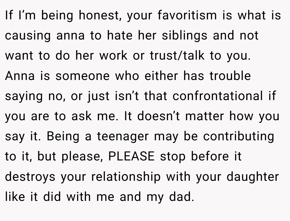 If I’m being honest, your favoritism is what is causing anna to hate her siblings and not want to do her work or trust/talk to you. Anna is someone who either has trouble saying no, or just isn’t that confrontational if you are to ask me. It doesn’t matter how you say it. Being a teenager may be contributing to it, but please, PLEASE stop before it destroys your relationship with your daughter like it did with me and my dad.