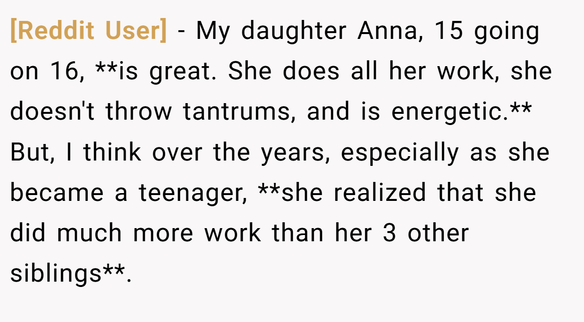 [Reddit User] - My daughter Anna, 15 going on 16, **is great. She does all her work, she doesn't throw tantrums, and is energetic.** But, I think over the years, especially as she became a teenager, **she realized that she did much more work than her 3 other siblings**.