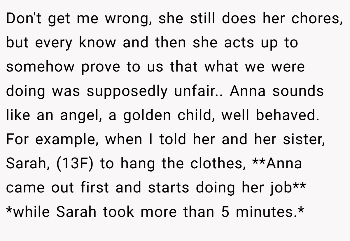 Don't get me wrong, she still does her chores, but every know and then she acts up to somehow prove to us that what we were doing was supposedly unfair.. Anna sounds like an angel, a golden child, well behaved. For example, when I told her and her sister, Sarah, (13F) to hang the clothes, **Anna came out first and starts doing her job** *while Sarah took more than 5 minutes.*