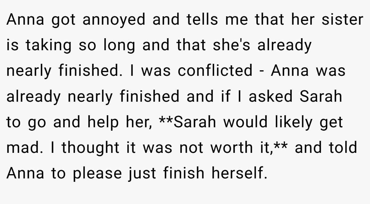 Anna got annoyed and tells me that her sister is taking so long and that she's already nearly finished. I was conflicted - Anna was already nearly finished and if I asked Sarah to go and help her, **Sarah would likely get mad. I thought it was not worth it,** and told Anna to please just finish herself.
