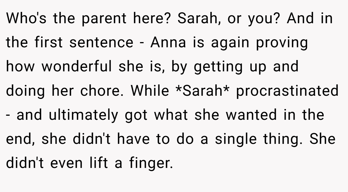 Who's the parent here? Sarah, or you? And in the first sentence - Anna is again proving how wonderful she is, by getting up and doing her chore. While *Sarah* procrastinated - and ultimately got what she wanted in the end, she didn't have to do a single thing. She didn't even lift a finger.