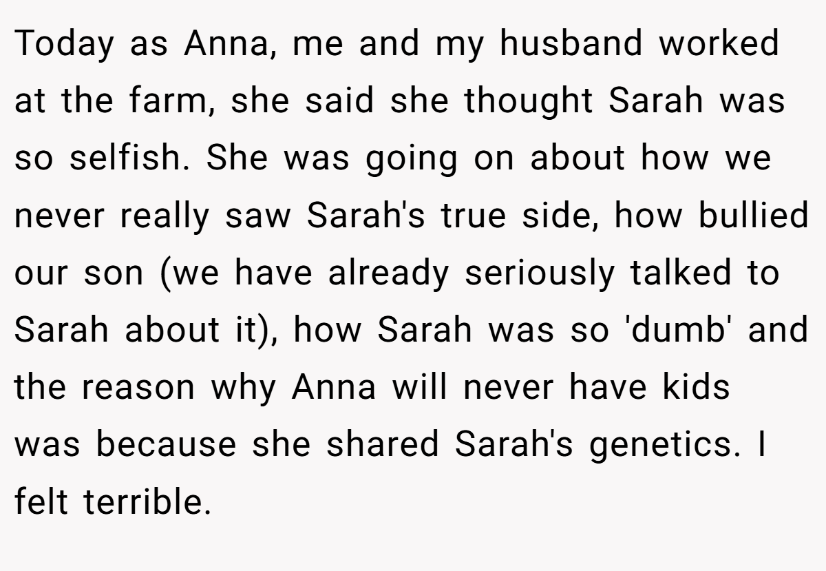 Today as Anna, me and my husband worked at the farm, she said she thought Sarah was so selfish. She was going on about how we never really saw Sarah's true side, how bullied our son (we have already seriously talked to Sarah about it), how Sarah was so 'dumb' and the reason why Anna will never have kids was because she shared Sarah's genetics. I felt terrible.