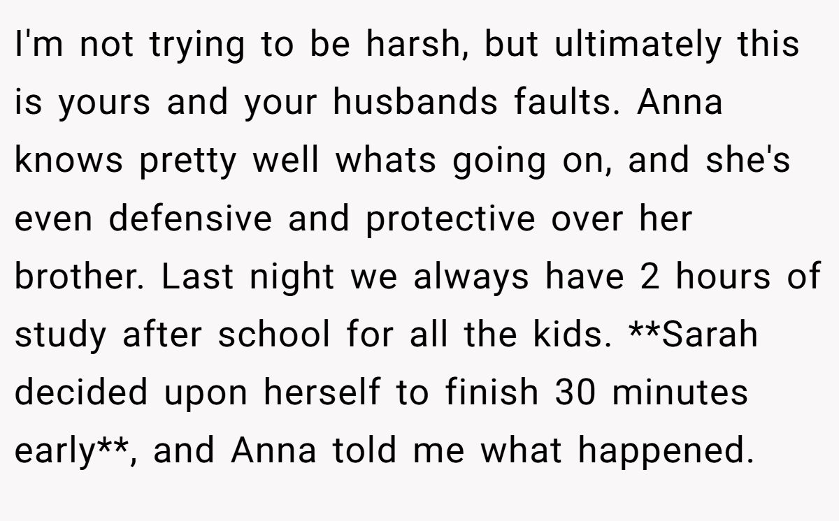 I'm not trying to be harsh, but ultimately this is yours and your husbands faults. Anna knows pretty well whats going on, and she's even defensive and protective over her brother. Last night we always have 2 hours of study after school for all the kids. **Sarah decided upon herself to finish 30 minutes early**, and Anna told me what happened.