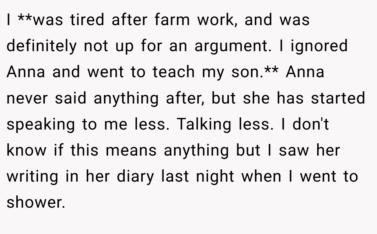 I **was tired after farm work, and was definitely not up for an argument. I ignored Anna and went to teach my son.** Anna never said anything after, but she has started speaking to me less. Talking less. I don't know if this means anything but I saw her writing in her diary last night when I went to shower.