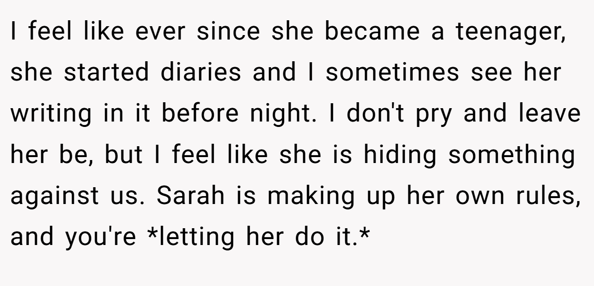 I feel like ever since she became a teenager, she started diaries and I sometimes see her writing in it before night. I don't pry and leave her be, but I feel like she is hiding something against us. Sarah is making up her own rules, and you're *letting her do it.*