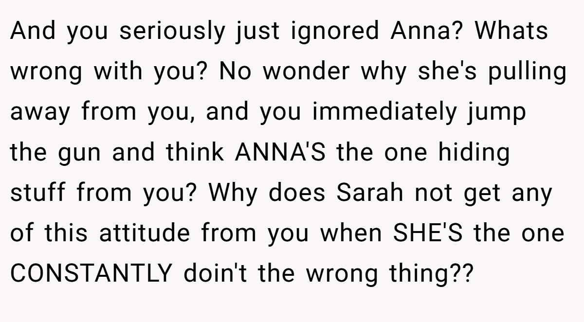 And you seriously just ignored Anna? Whats wrong with you? No wonder why she's pulling away from you, and you immediately jump the gun and think ANNA'S the one hiding stuff from you? Why does Sarah not get any of this attitude from you when SHE'S the one CONSTANTLY doin't the wrong thing??