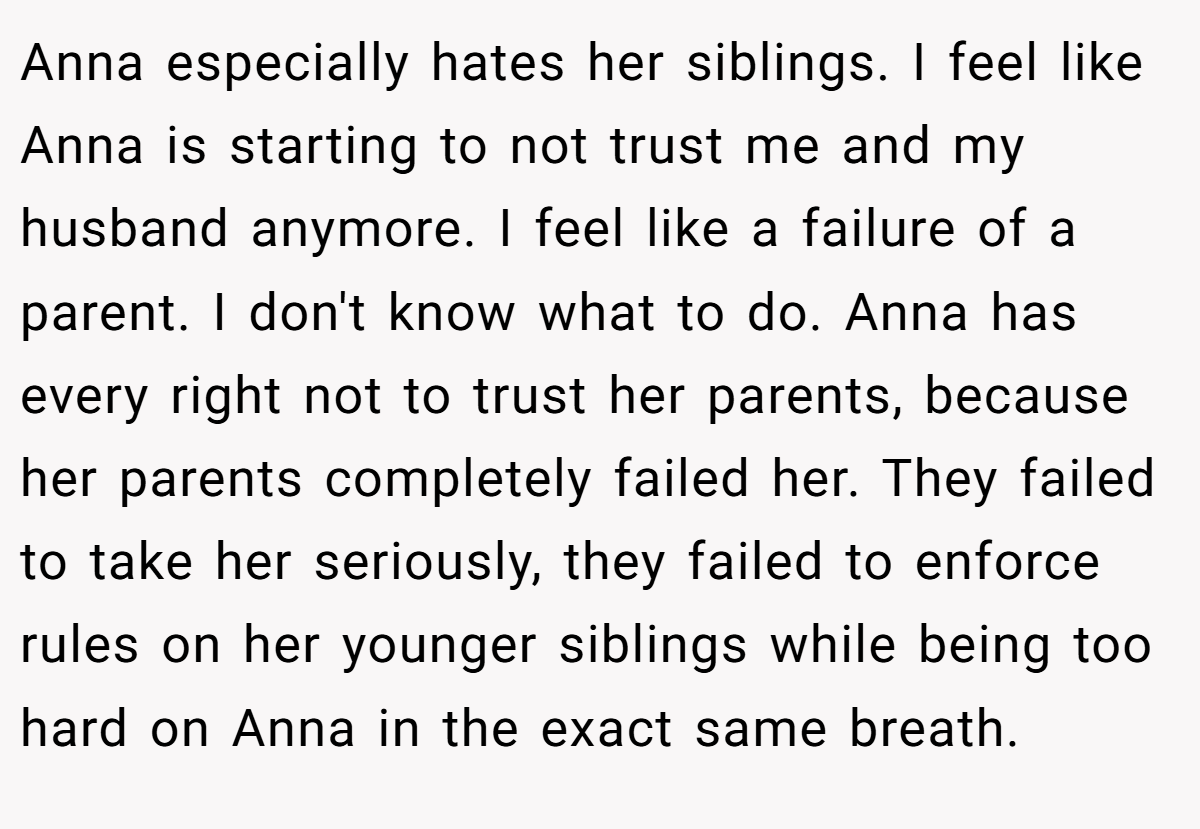 Anna especially hates her siblings. I feel like Anna is starting to not trust me and my husband anymore. I feel like a failure of a parent. I don't know what to do. Anna has every right not to trust her parents, because her parents completely failed her. They failed to take her seriously, they failed to enforce rules on her younger siblings while being too hard on Anna in the exact same breath.