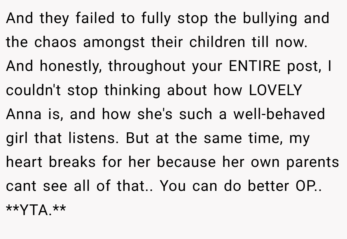 And they failed to fully stop the bullying and the chaos amongst their children till now. And honestly, throughout your ENTIRE post, I couldn't stop thinking about how LOVELY Anna is, and how she's such a well-behaved girl that listens. But at the same time, my heart breaks for her because her own parents cant see all of that.. You can do better OP.. **YTA.**