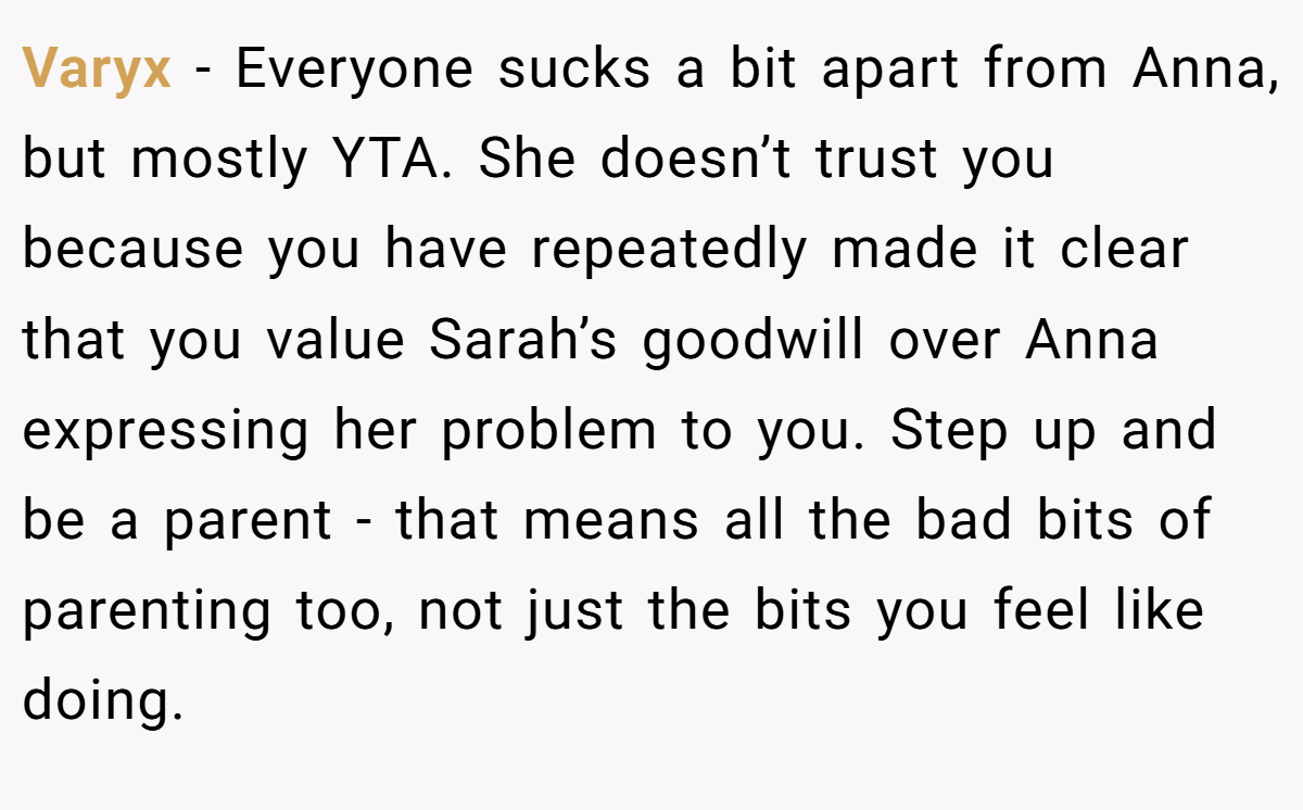 Varyx - Everyone sucks a bit apart from Anna, but mostly YTA. She doesn’t trust you because you have repeatedly made it clear that you value Sarah’s goodwill over Anna expressing her problem to you. Step up and be a parent - that means all the bad bits of parenting too, not just the bits you feel like doing.