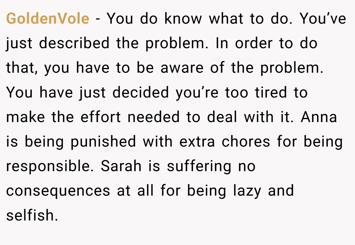 GoldenVole - You do know what to do. You’ve just described the problem. In order to do that, you have to be aware of the problem. You have just decided you’re too tired to make the effort needed to deal with it. Anna is being punished with extra chores for being responsible. Sarah is suffering no consequences at all for being lazy and selfish.