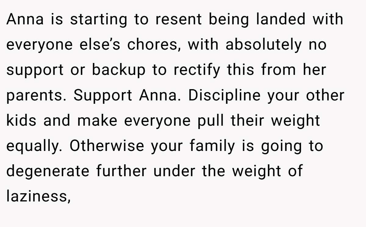 Anna is starting to resent being landed with everyone else’s chores, with absolutely no support or backup to rectify this from her parents. Support Anna. Discipline your other kids and make everyone pull their weight equally. Otherwise your family is going to degenerate further under the weight of laziness,