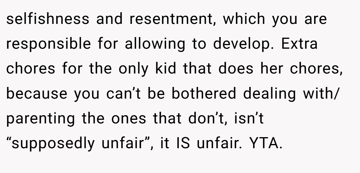 selfishness and resentment, which you are responsible for allowing to develop. Extra chores for the only kid that does her chores, because you can’t be bothered dealing with/ parenting the ones that don’t, isn’t “supposedly unfair”, it IS unfair. YTA.