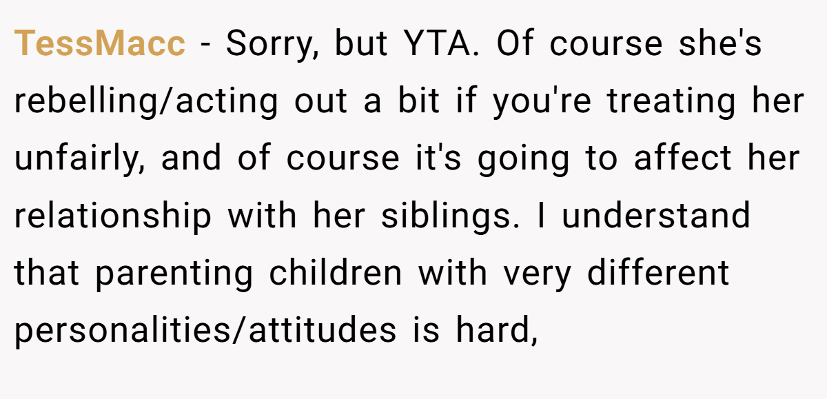 TessMacc - Sorry, but YTA. Of course she's rebelling/acting out a bit if you're treating her unfairly, and of course it's going to affect her relationship with her siblings. I understand that parenting children with very different personalities/attitudes is hard,
