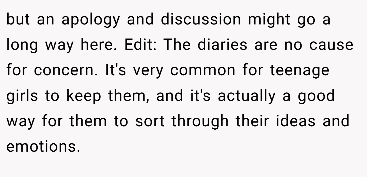 but an apology and discussion might go a long way here. Edit: The diaries are no cause for concern. It's very common for teenage girls to keep them, and it's actually a good way for them to sort through their ideas and emotions.