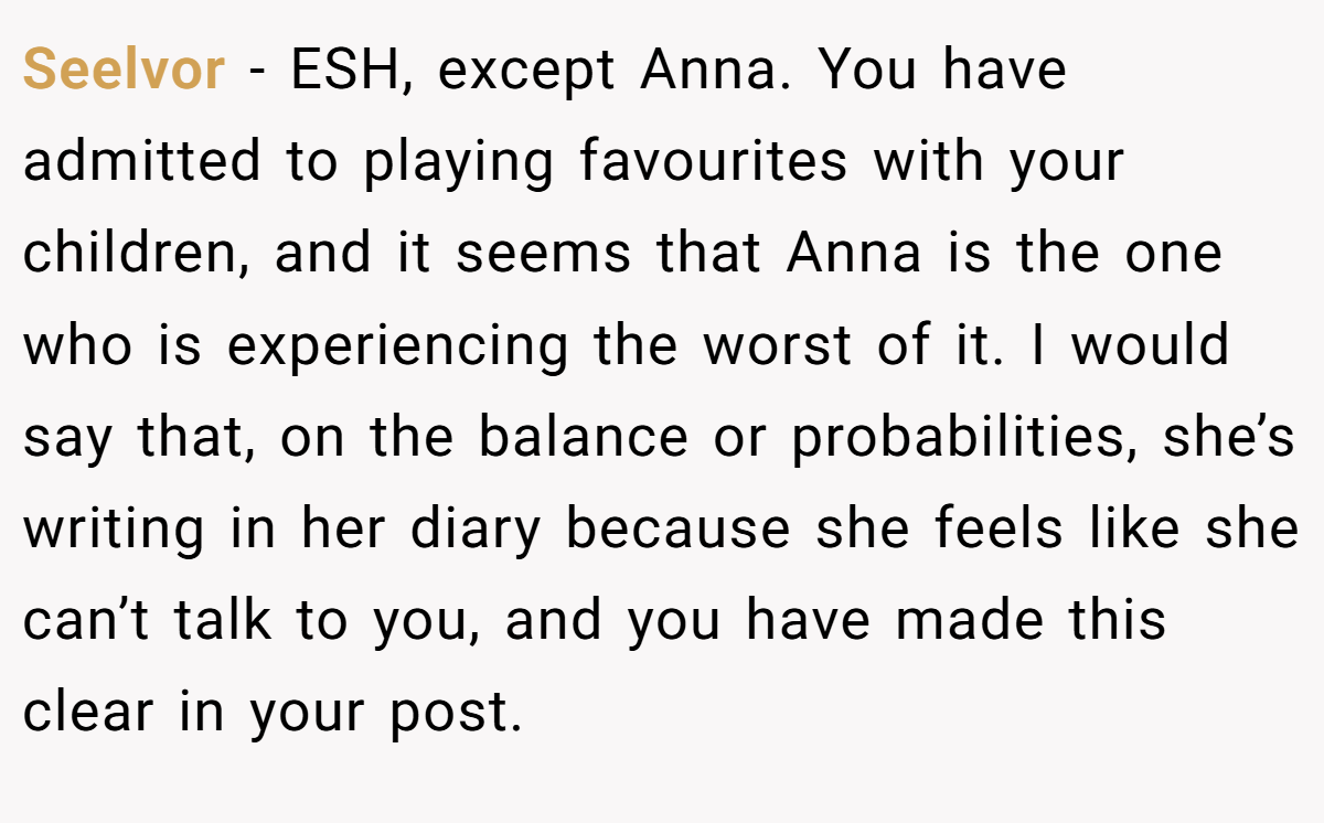 Seelvor - ESH, except Anna. You have admitted to playing favourites with your children, and it seems that Anna is the one who is experiencing the worst of it. I would say that, on the balance or probabilities, she’s writing in her diary because she feels like she can’t talk to you, and you have made this clear in your post.