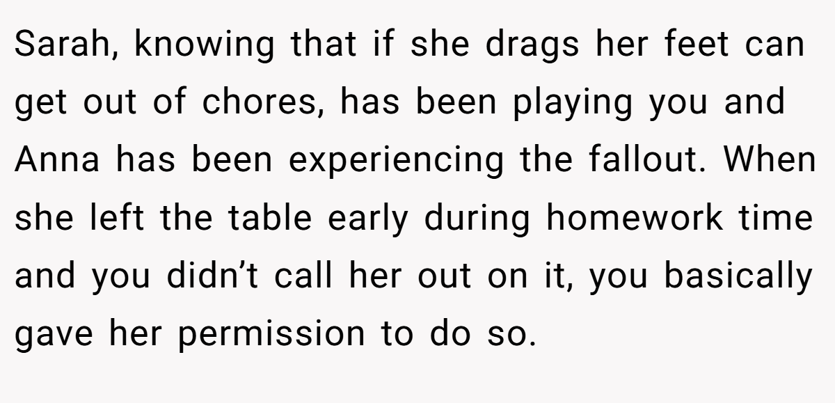 Sarah, knowing that if she drags her feet can get out of chores, has been playing you and Anna has been experiencing the fallout. When she left the table early during homework time and you didn’t call her out on it, you basically gave her permission to do so.