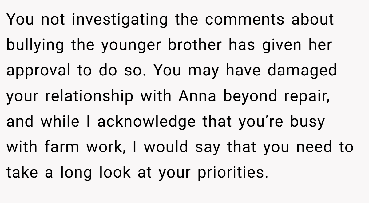 You not investigating the comments about bullying the younger brother has given her approval to do so. You may have damaged your relationship with Anna beyond repair, and while I acknowledge that you’re busy with farm work, I would say that you need to take a long look at your priorities.