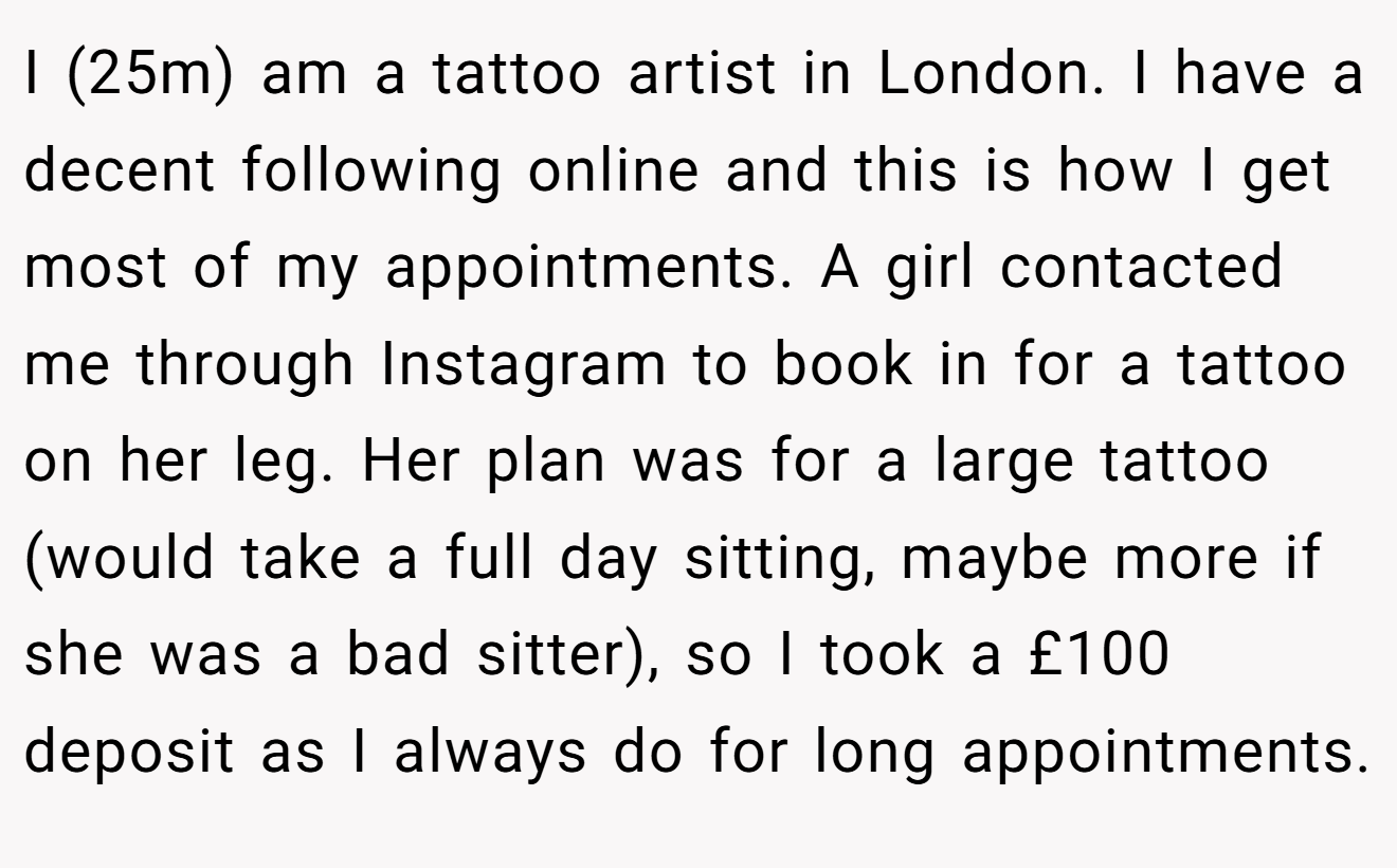 I (25m) am a tattoo artist in London. I have a decent following online and this is how I get most of my appointments. A girl contacted me through Instagram to book in for a tattoo on her leg. Her plan was for a large tattoo (would take a full day sitting, maybe more if she was a bad sitter), so I took a £100 deposit as I always do for long appointments.