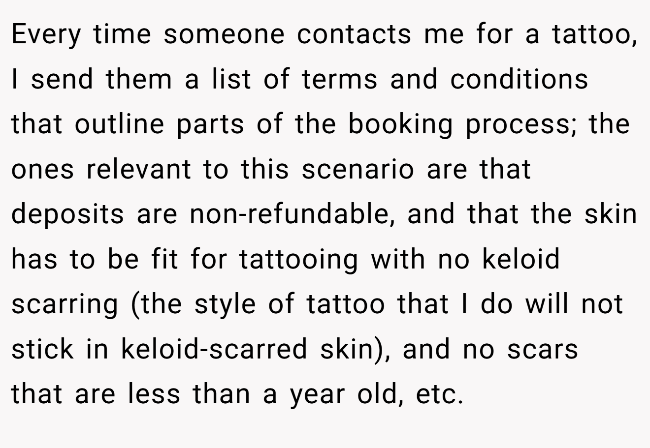 Every time someone contacts me for a tattoo, I send them a list of terms and conditions that outline parts of the booking process; the ones relevant to this scenario are that deposits are non-refundable, and that the skin has to be fit for tattooing with no keloid scarring (the style of tattoo that I do will not stick in keloid-scarred skin), and no scars that are less than a year old, etc.