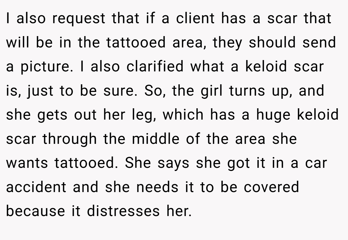 I also request that if a client has a scar that will be in the tattooed area, they should send a picture. I also clarified what a keloid scar is, just to be sure. So, the girl turns up, and she gets out her leg, which has a huge keloid scar through the middle of the area she wants tattooed. She says she got it in a car accident and she needs it to be covered because it distresses her.