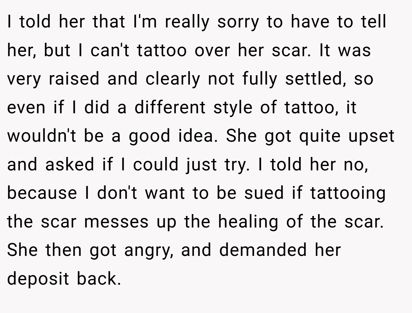 I told her that I'm really sorry to have to tell her, but I can't tattoo over her scar. It was very raised and clearly not fully settled, so even if I did a different style of tattoo, it wouldn't be a good idea. She got quite upset and asked if I could just try. I told her no, because I don't want to be sued if tattooing the scar messes up the healing of the scar. She then got angry, and demanded her deposit back.