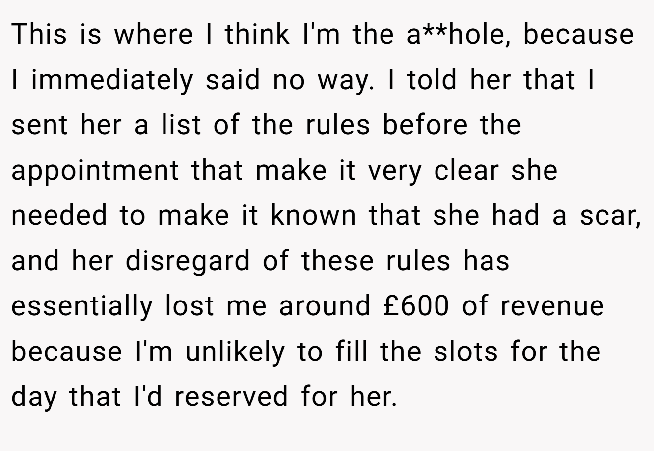 This is where I think I'm the a**hole, because I immediately said no way. I told her that I sent her a list of the rules before the appointment that make it very clear she needed to make it known that she had a scar, and her disregard of these rules has essentially lost me around £600 of revenue because I'm unlikely to fill the slots for the day that I'd reserved for her.
