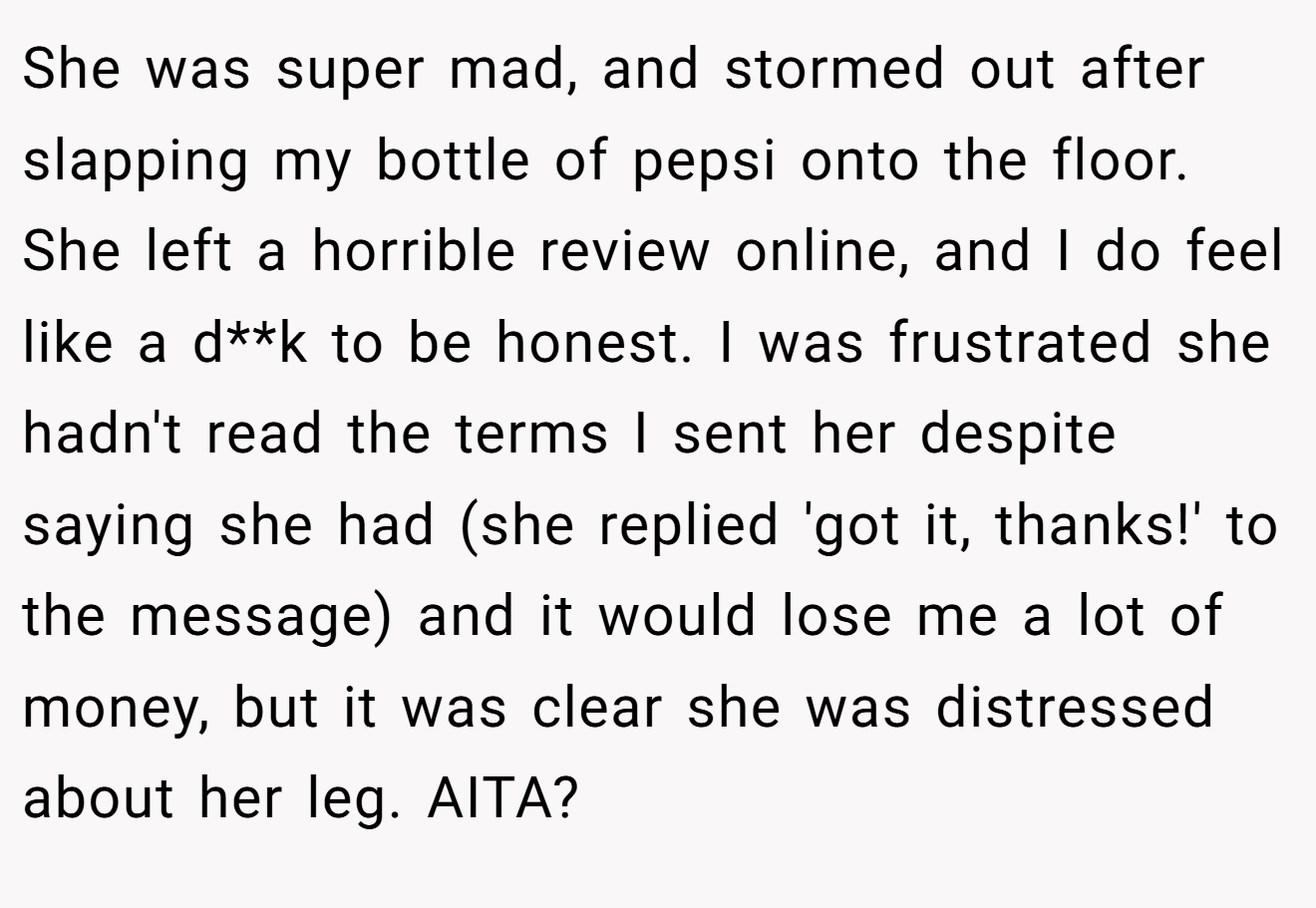 She was super mad, and stormed out after slapping my bottle of pepsi onto the floor. She left a horrible review online, and I do feel like a d**k to be honest. I was frustrated she hadn't read the terms I sent her despite saying she had (she replied 'got it, thanks!' to the message) and it would lose me a lot of money, but it was clear she was distressed about her leg. AITA?