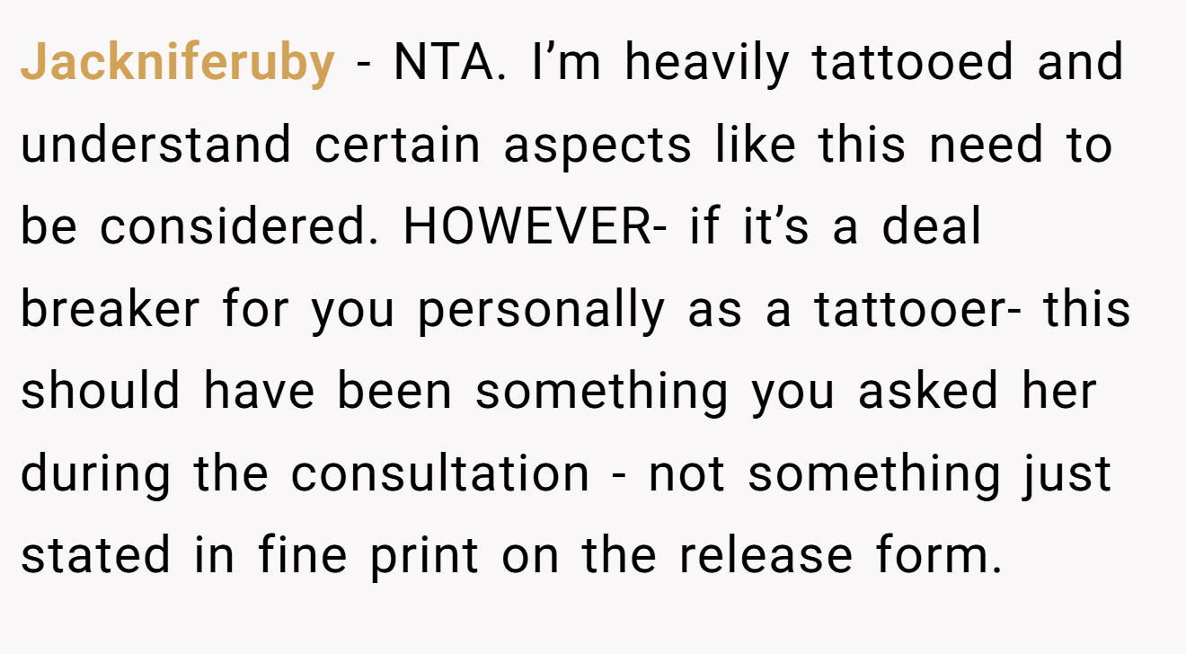 Jackniferuby − NTA. I’m heavily tattooed and understand certain aspects like this need to be considered. HOWEVER- if it’s a deal breaker for you personally as a tattooer- this should have been something you asked her during the consultation - not something just stated in fine print on the release form.