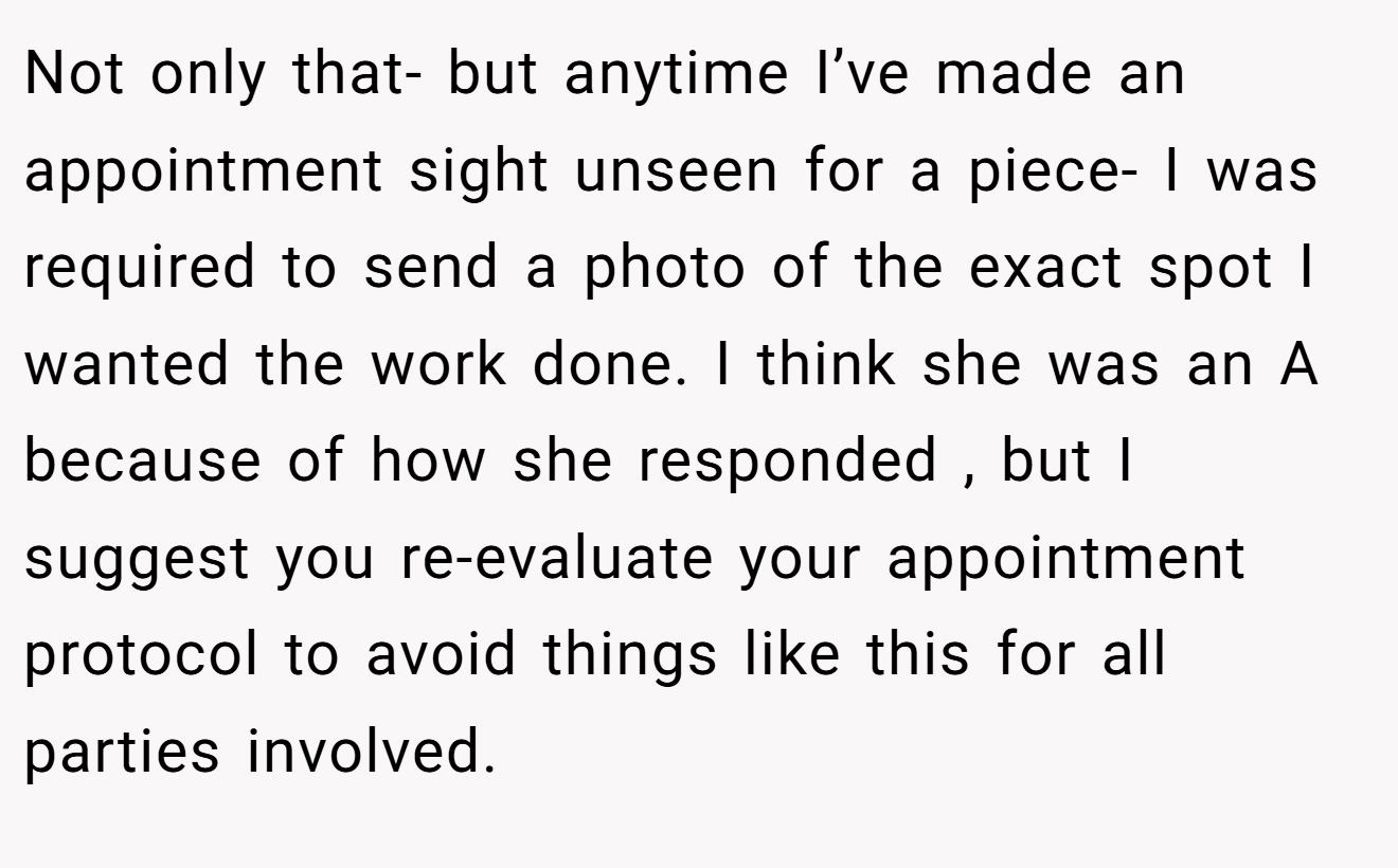 Not only that- but anytime I’ve made an appointment sight unseen for a piece- I was required to send a photo of the exact spot I wanted the work done. I think she was an A because of how she responded , but I suggest you re-evaluate your appointment protocol to avoid things like this for all parties involved.