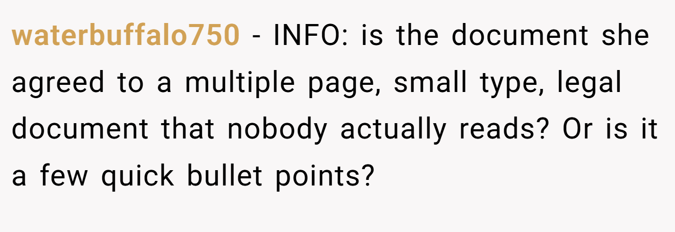 waterbuffalo750 − INFO: is the document she agreed to a multiple page, small type, legal document that nobody actually reads? Or is it a few quick bullet points?