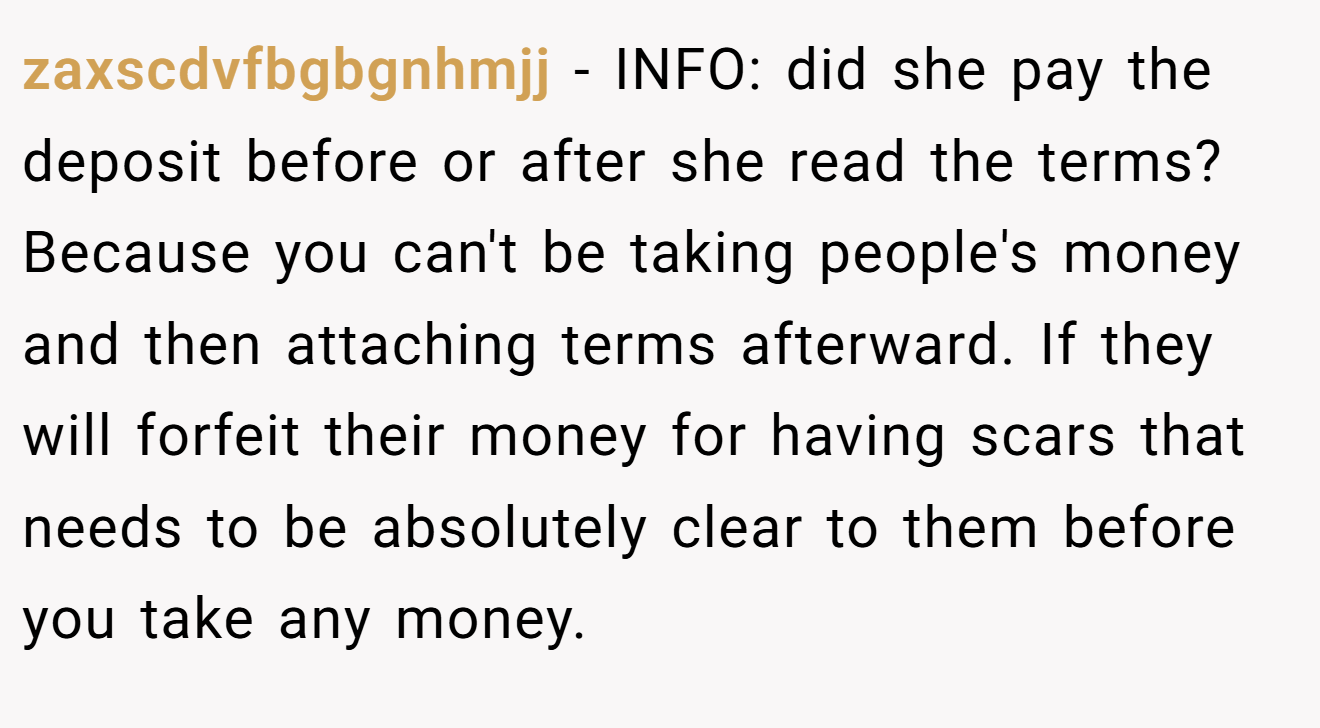 zaxscdvfbgbgnhmjj − INFO: did she pay the deposit before or after she read the terms? Because you can't be taking people's money and then attaching terms afterward. If they will forfeit their money for having scars that needs to be absolutely clear to them before you take any money.