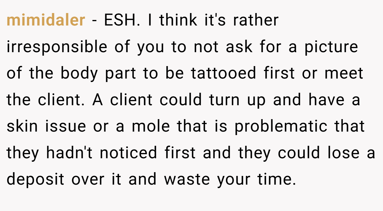 mimidaler − ESH. I think it's rather irresponsible of you to not ask for a picture of the body part to be tattooed first or meet the client. A client could turn up and have a skin issue or a mole that is problematic that they hadn't noticed first and they could lose a deposit over it and waste your time.