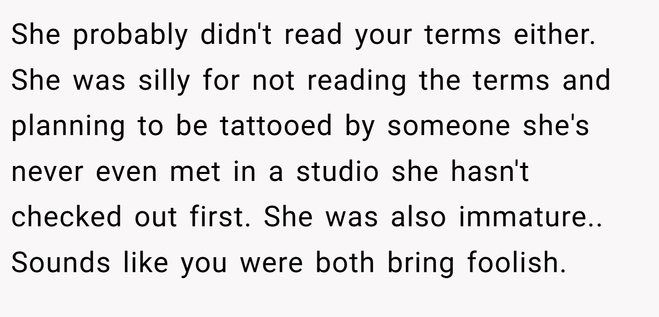 She probably didn't read your terms either. She was silly for not reading the terms and planning to be tattooed by someone she's never even met in a studio she hasn't checked out first. She was also immature.. Sounds like you were both bring foolish.