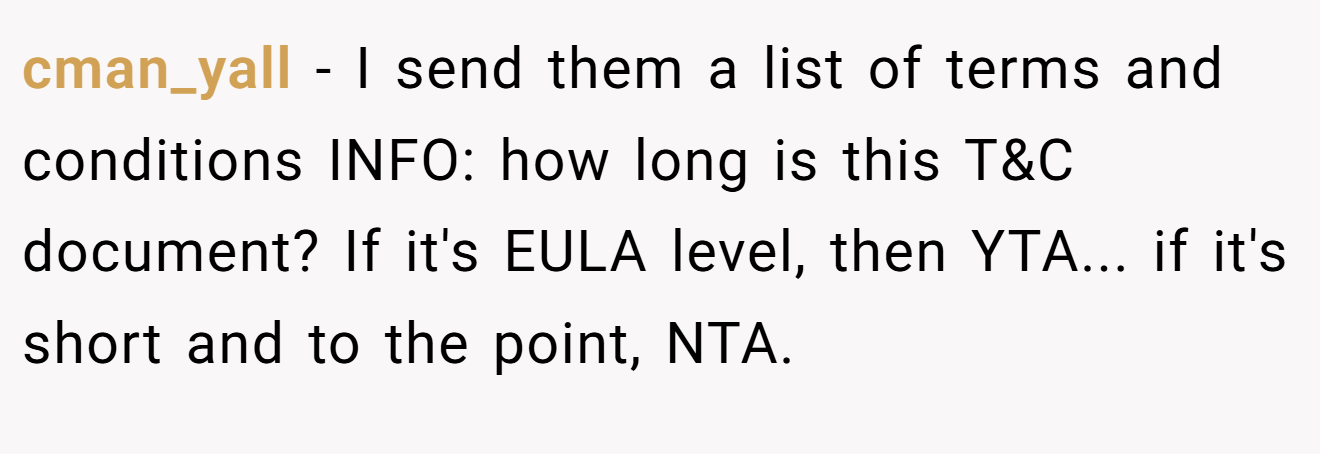 cman_yall − I send them a list of terms and conditions INFO: how long is this T&C document? If it's EULA level, then YTA... if it's short and to the point, NTA.