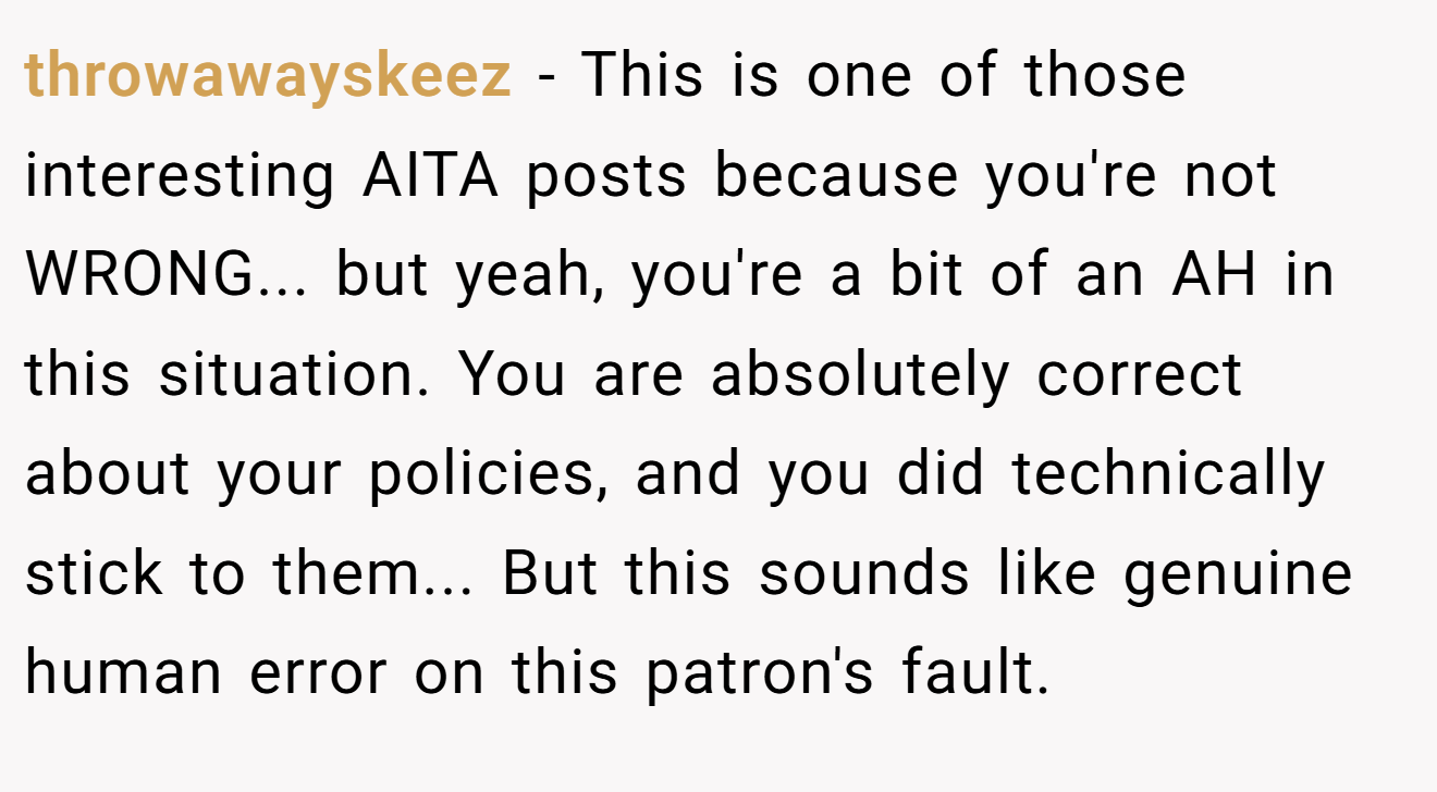 throwawayskeez − This is one of those interesting AITA posts because you're not WRONG... but yeah, you're a bit of an AH in this situation. You are absolutely correct about your policies, and you did technically stick to them... But this sounds like genuine human error on this patron's fault.