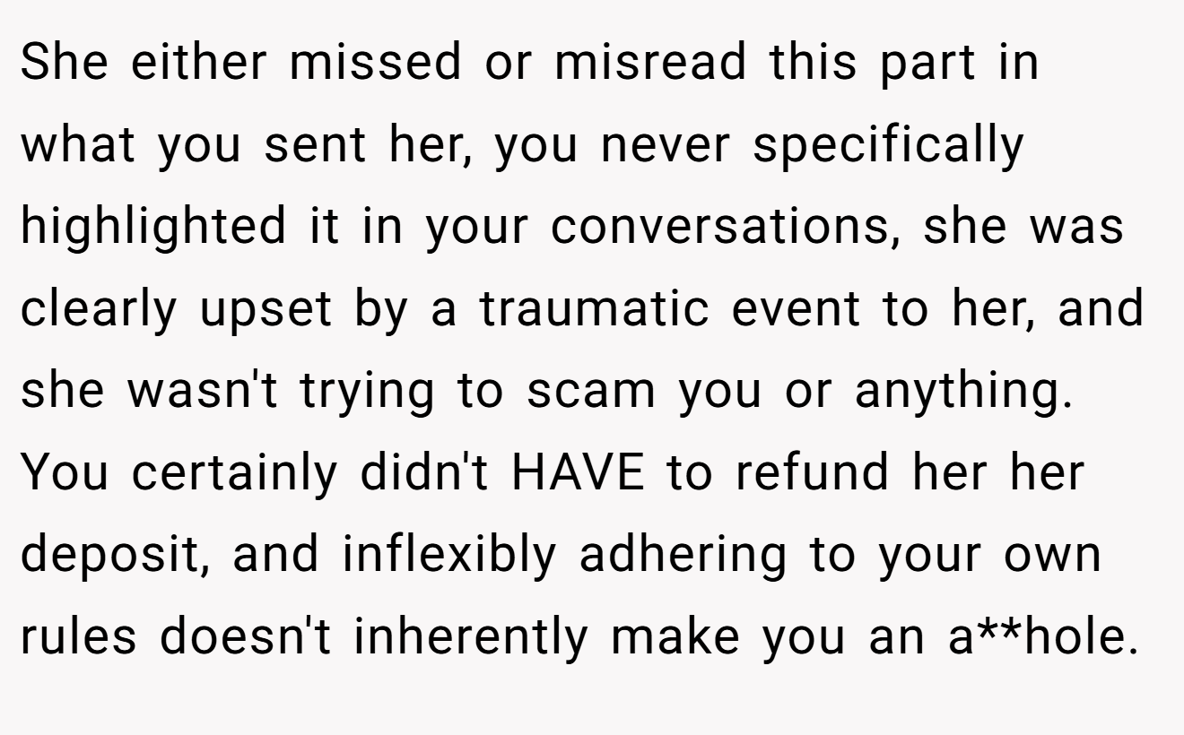 She either missed or misread this part in what you sent her, you never specifically highlighted it in your conversations, she was clearly upset by a traumatic event to her, and she wasn't trying to scam you or anything. You certainly didn't HAVE to refund her her deposit, and inflexibly adhering to your own rules doesn't inherently make you an a**hole.