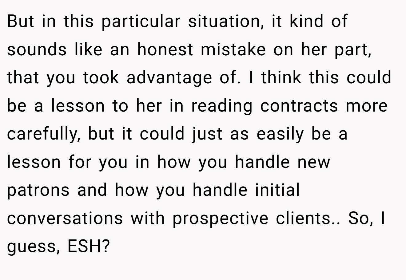 But in this particular situation, it kind of sounds like an honest mistake on her part, that you took advantage of. I think this could be a lesson to her in reading contracts more carefully, but it could just as easily be a lesson for you in how you handle new patrons and how you handle initial conversations with prospective clients.. So, I guess, ESH?