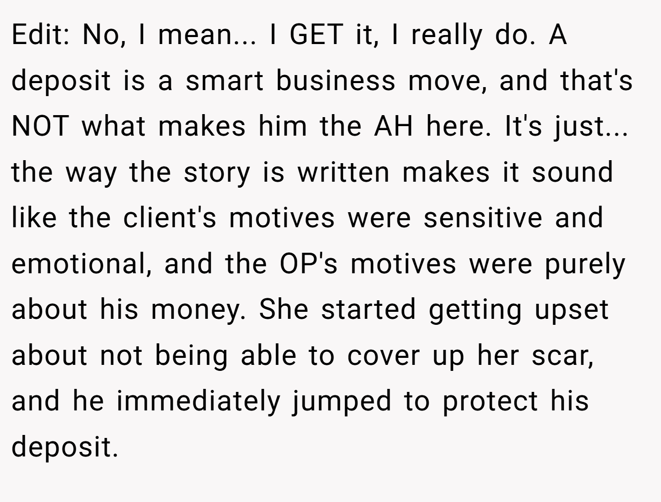 Edit: No, I mean... I GET it, I really do. A deposit is a smart business move, and that's NOT what makes him the AH here. It's just... the way the story is written makes it sound like the client's motives were sensitive and emotional, and the OP's motives were purely about his money. She started getting upset about not being able to cover up her scar, and he immediately jumped to protect his deposit.