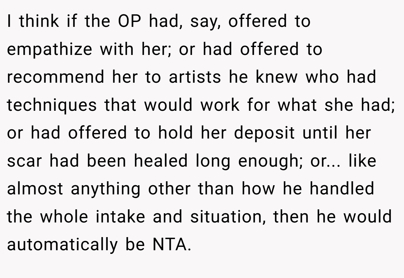I think if the OP had, say, offered to empathize with her; or had offered to recommend her to artists he knew who had techniques that would work for what she had; or had offered to hold her deposit until her scar had been healed long enough; or... like almost anything other than how he handled the whole intake and situation, then he would automatically be NTA.