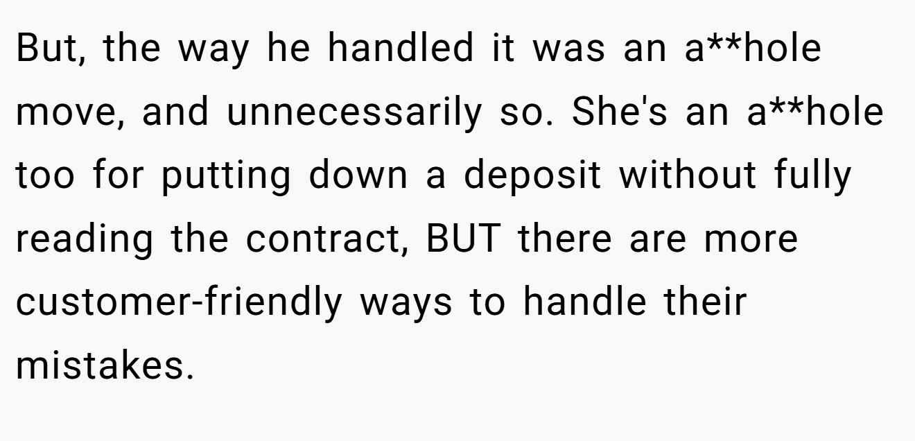 But, the way he handled it was an a**hole move, and unnecessarily so. She's an a**hole too for putting down a deposit without fully reading the contract, BUT there are more customer-friendly ways to handle their mistakes.