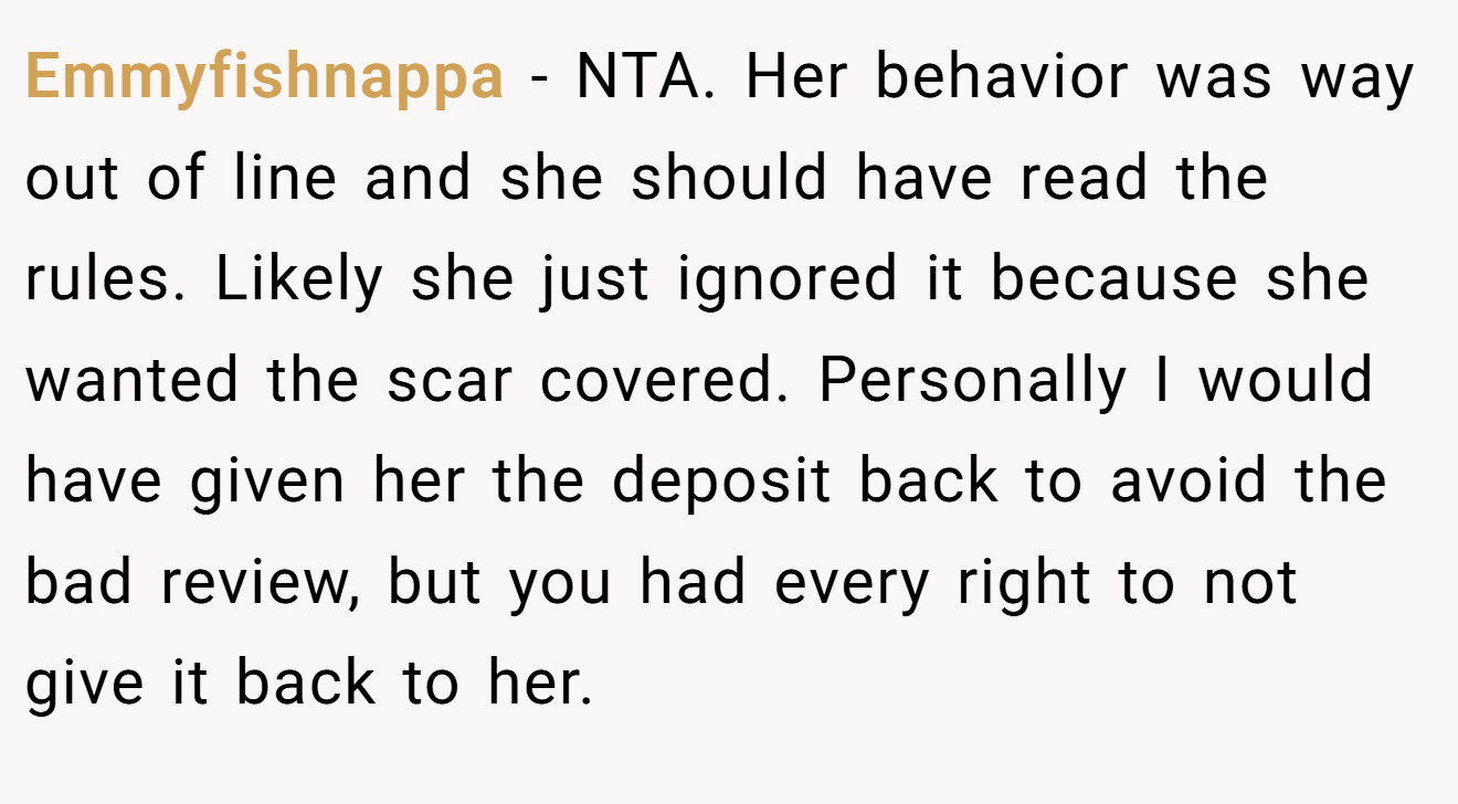 Emmyfishnappa − NTA. Her behavior was way out of line and she should have read the rules. Likely she just ignored it because she wanted the scar covered. Personally I would have given her the deposit back to avoid the bad review, but you had every right to not give it back to her.