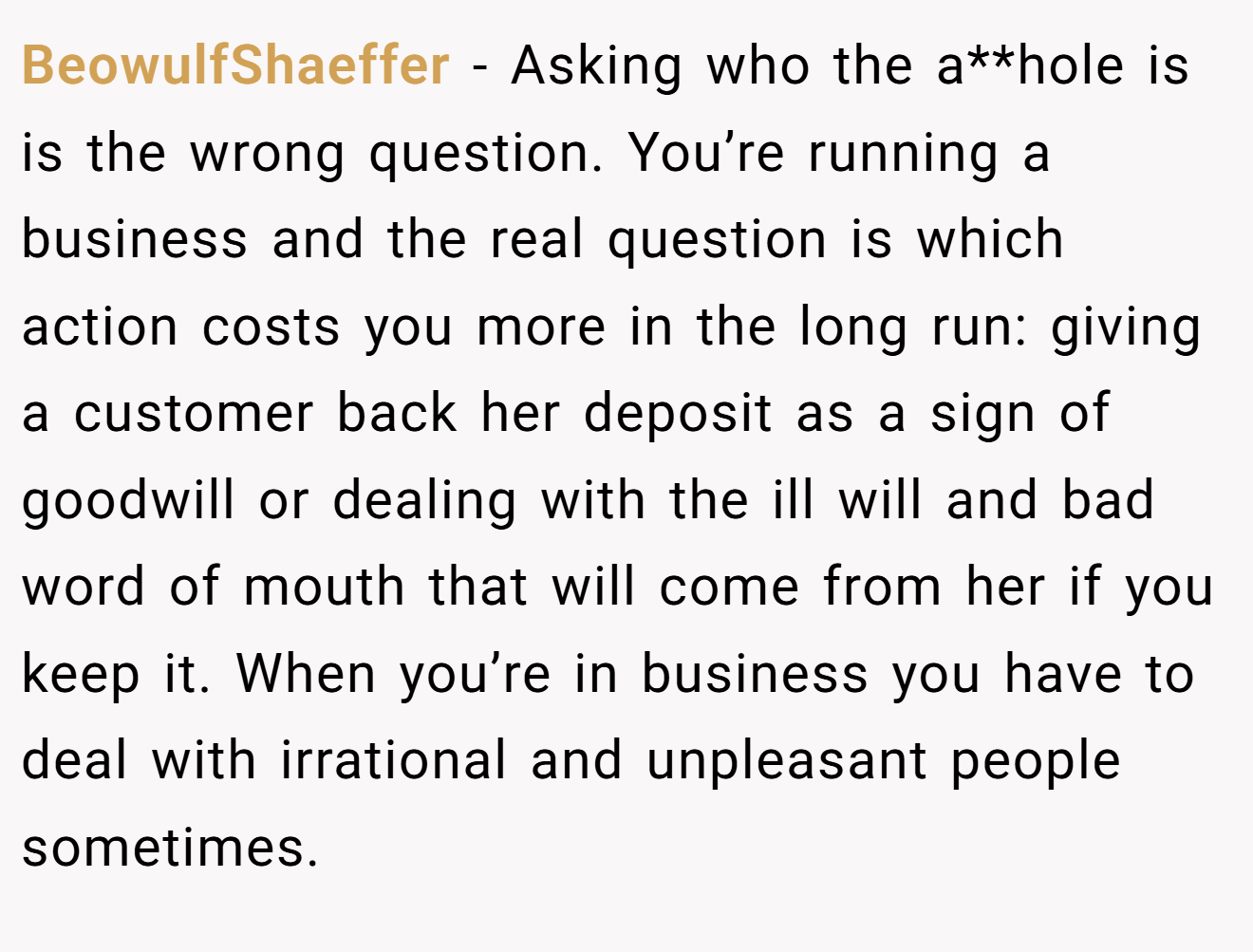 BeowulfShaeffer − Asking who the a**hole is is the wrong question. You’re running a business and the real question is which action costs you more in the long run: giving a customer back her deposit as a sign of goodwill or dealing with the ill will and bad word of mouth that will come from her if you keep it. When you’re in business you have to deal with irrational and unpleasant people sometimes.