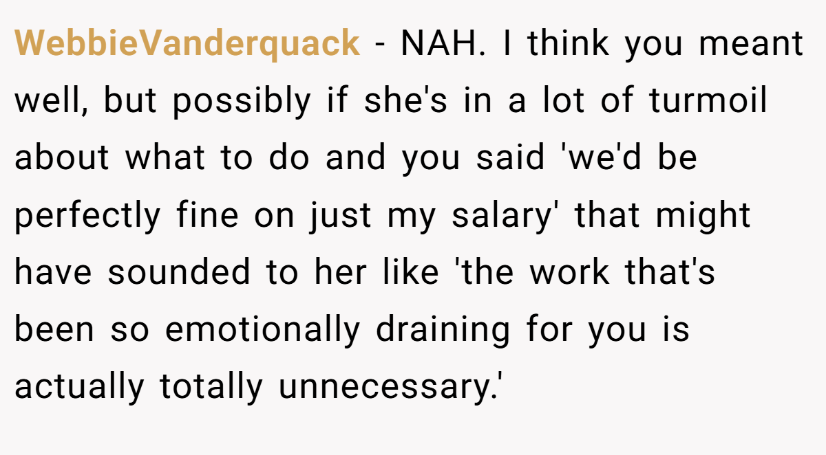 WebbieVanderquack − NAH. I think you meant well, but possibly if she's in a lot of turmoil about what to do and you said 'we'd be perfectly fine on just my salary' that might have sounded to her like 'the work that's been so emotionally draining for you is actually totally unnecessary.'