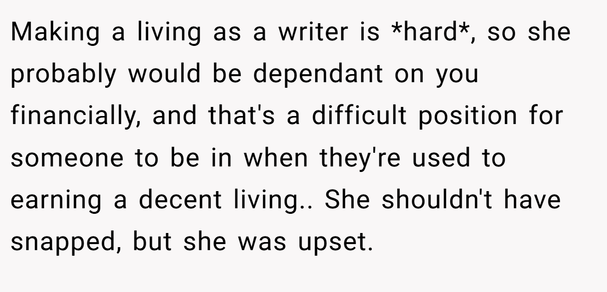 Making a living as a writer is *hard*, so she probably would be dependant on you financially, and that's a difficult position for someone to be in when they're used to earning a decent living.. She shouldn't have snapped, but she was upset.
