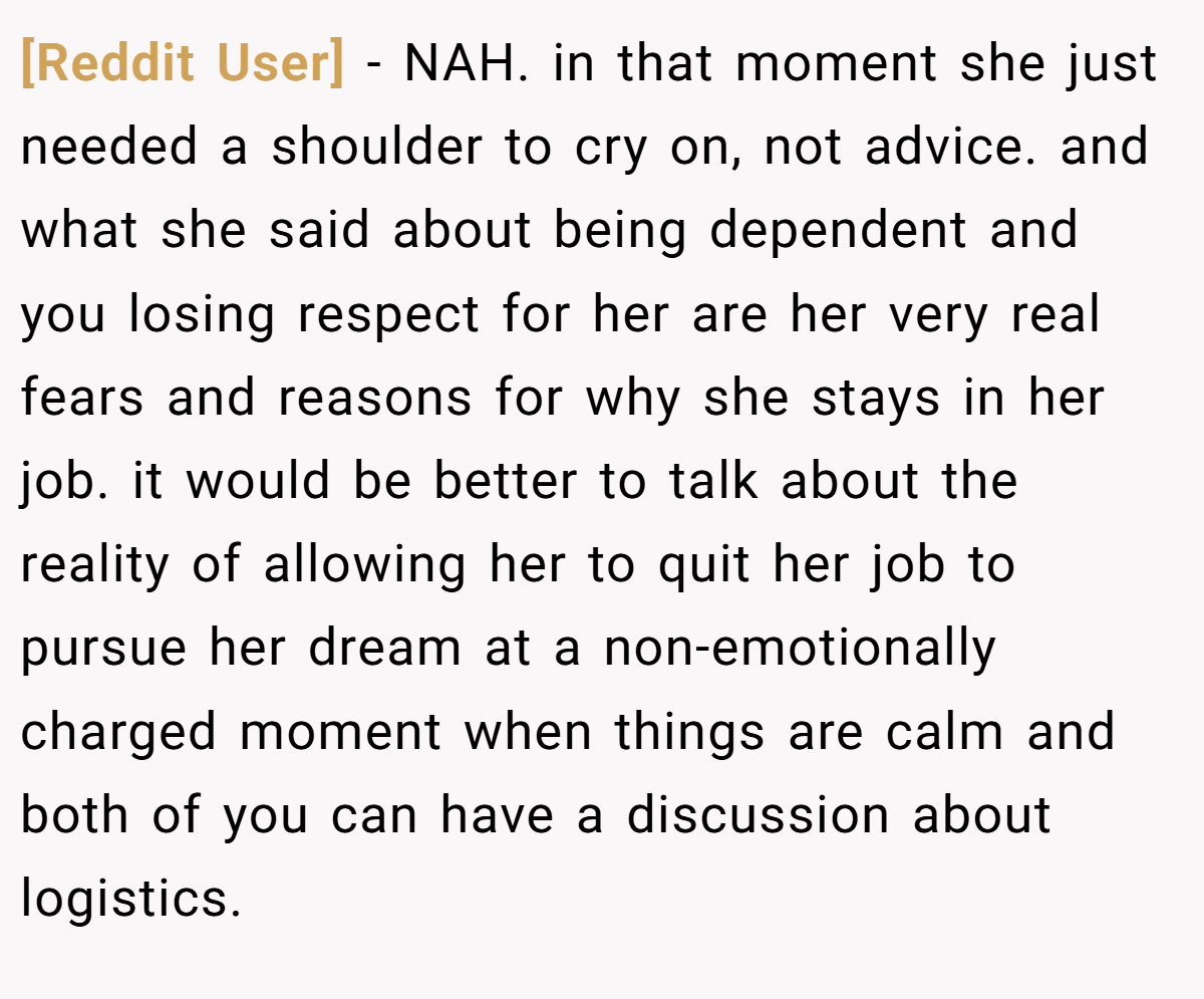 [Reddit User] − NAH. in that moment she just needed a shoulder to cry on, not advice. and what she said about being dependent and you losing respect for her are her very real fears and reasons for why she stays in her job. it would be better to talk about the reality of allowing her to quit her job to pursue her dream at a non-emotionally charged moment when things are calm and both of you can have a discussion about logistics.