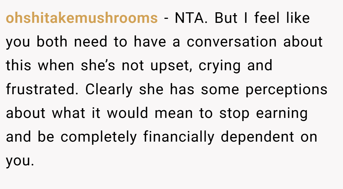 ohshitakemushrooms − NTA. But I feel like you both need to have a conversation about this when she’s not upset, crying and frustrated. Clearly she has some perceptions about what it would mean to stop earning and be completely financially dependent on you.