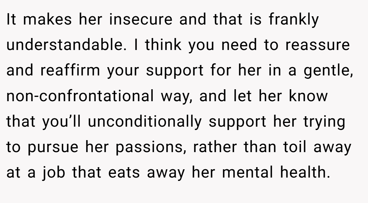 It makes her insecure and that is frankly understandable. I think you need to reassure and reaffirm your support for her in a gentle, non-confrontational way, and let her know that you’ll unconditionally support her trying to pursue her passions, rather than toil away at a job that eats away her mental health.