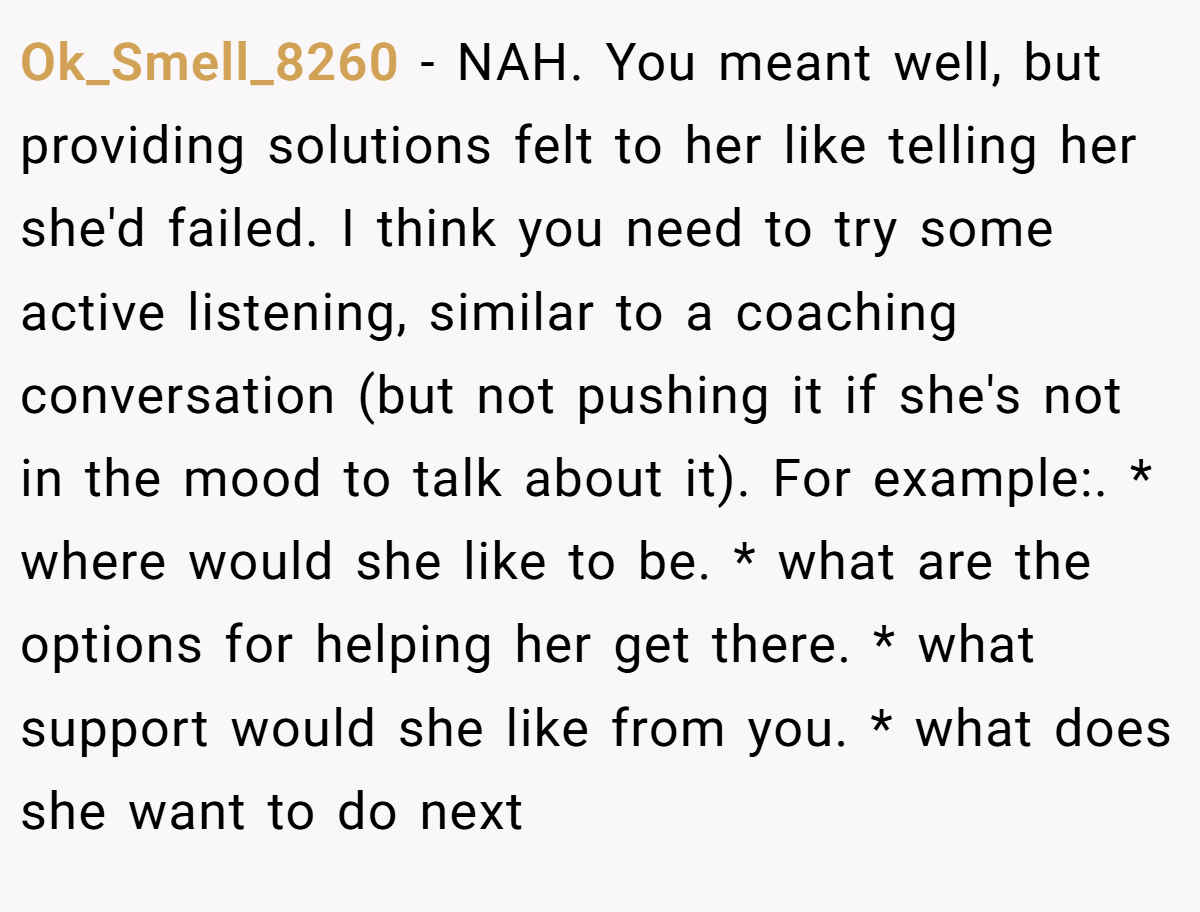 Ok_Smell_8260 − NAH. You meant well, but providing solutions felt to her like telling her she'd failed. I think you need to try some active listening, similar to a coaching conversation (but not pushing it if she's not in the mood to talk about it). For example:. * where would she like to be. * what are the options for helping her get there. * what support would she like from you. * what does she want to do next