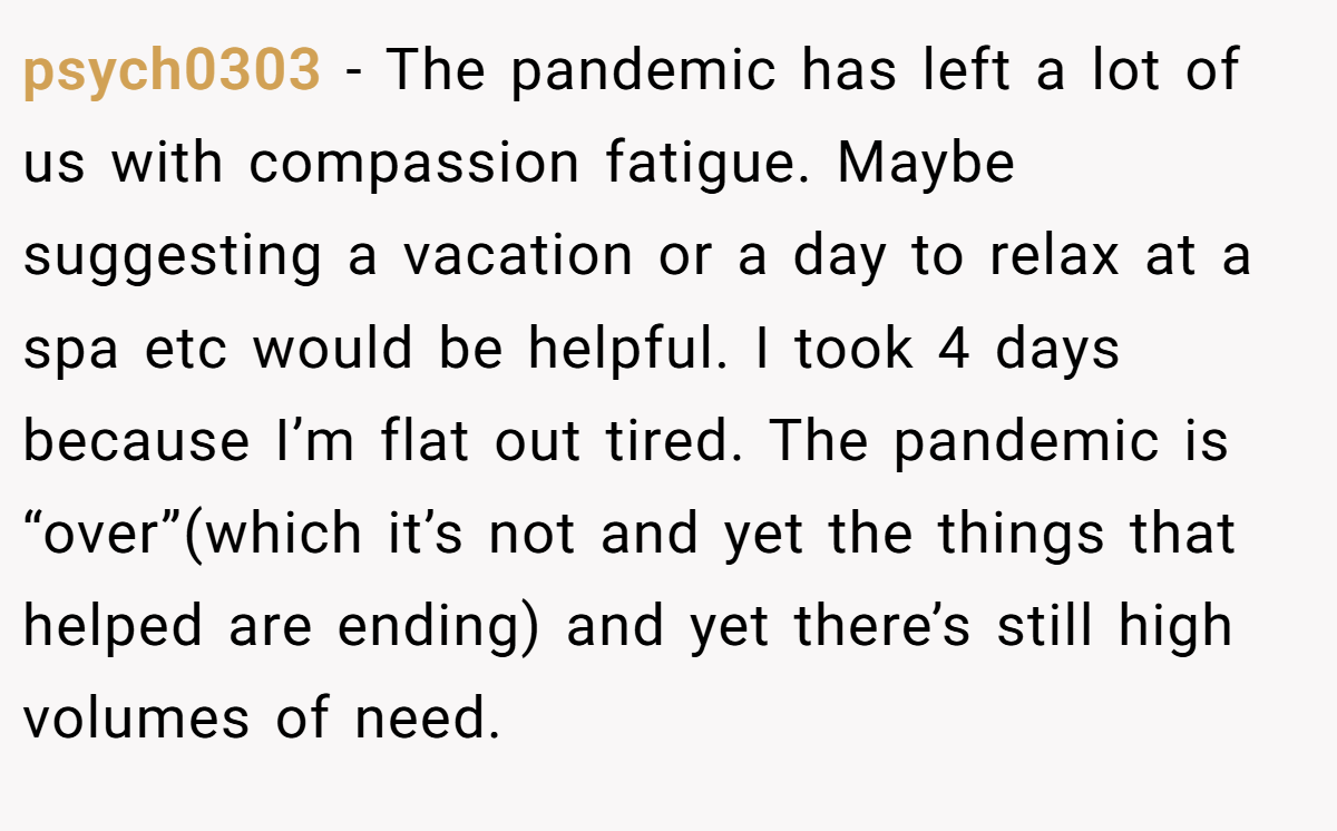 psych0303 − The pandemic has left a lot of us with compassion fatigue. Maybe suggesting a vacation or a day to relax at a spa etc would be helpful. I took 4 days because I’m flat out tired. The pandemic is “over”(which it’s not and yet the things that helped are ending) and yet there’s still high volumes of need.