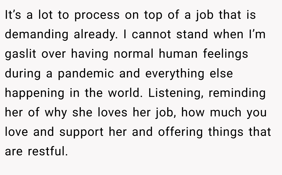 It’s a lot to process on top of a job that is demanding already. I cannot stand when I’m gaslit over having normal human feelings during a pandemic and everything else happening in the world. Listening, reminding her of why she loves her job, how much you love and support her and offering things that are restful.